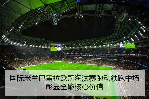 国际米兰巴雷拉欧冠淘汰赛跑动领跑中场彰显全能核心价值