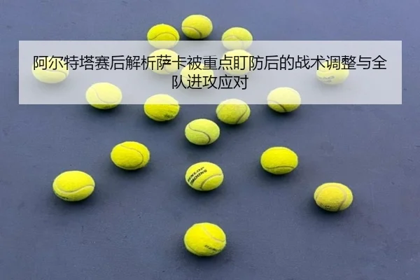 阿尔特塔赛后解析萨卡被重点盯防后的战术调整与全队进攻应对