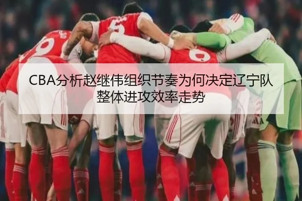 CBA分析赵继伟组织节奏为何决定辽宁队整体进攻效率走势