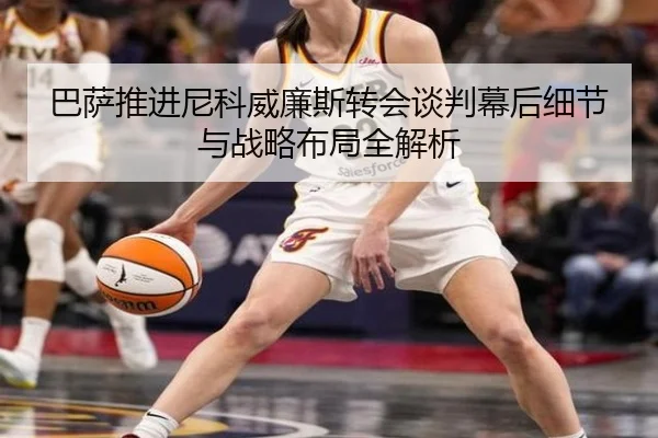巴萨推进尼科威廉斯转会谈判幕后细节与战略布局全解析