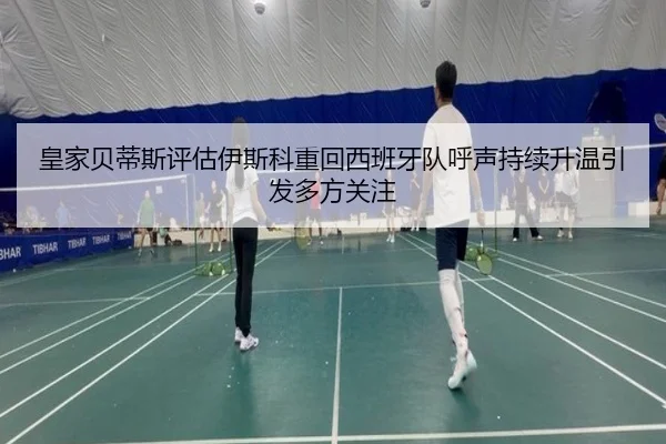 皇家贝蒂斯评估伊斯科重回西班牙队呼声持续升温引发多方关注
