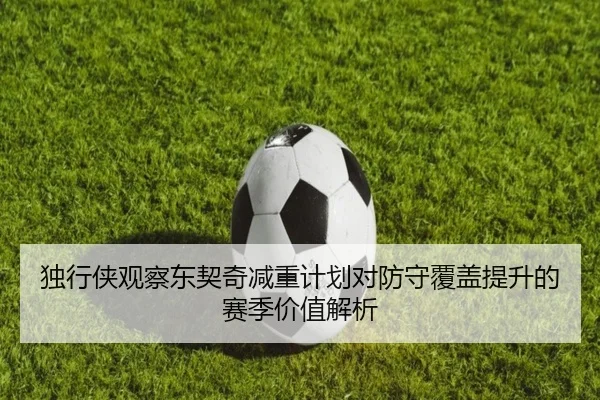 独行侠观察东契奇减重计划对防守覆盖提升的赛季价值解析